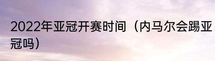 2022年亚冠开赛时间（内马尔会踢亚冠吗）