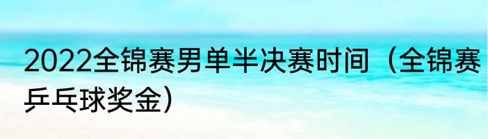 2022全锦赛男单半决赛时间（全锦赛乒乓球奖金）
