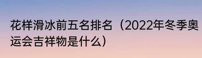 花样滑冰前五名排名（2022年冬季奥运会吉祥物是什么）
