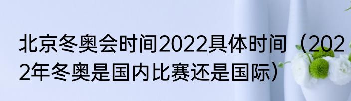 北京冬奥会时间2022具体时间(2022年冬奥是国内比赛还是国际)