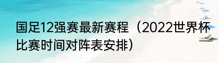 国足12强赛最新赛程（2022世界杯比赛时间对阵表安排）