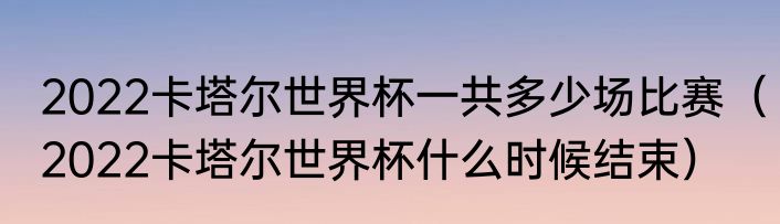 2022卡塔尔世界杯一共多少场比赛（2022卡塔尔世界杯什么时候结束）