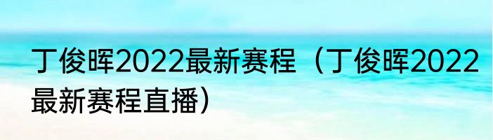 丁俊晖2022最新赛程（丁俊晖2022最新赛程直播）