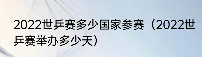 2022世乒赛多少国家参赛（2022世乒赛举办多少天）