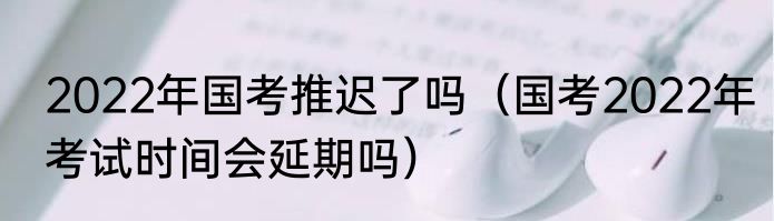 2022年国考推迟了吗（国考2022年考试时间会延期吗）