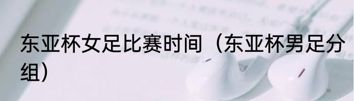 东亚杯女足比赛时间（东亚杯男足分组）