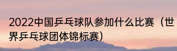 2022中国乒乓球队参加什么比赛（世界乒乓球团体锦标赛）