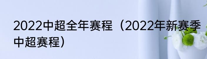2022中超全年赛程（2022年新赛季中超赛程）