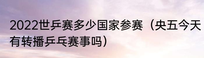 2022世乒赛多少国家参赛（央五今天有转播乒乓赛事吗）