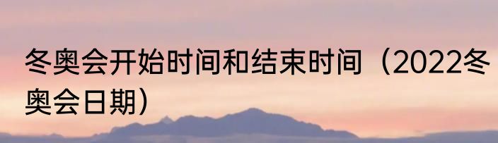 冬奥会开始时间和结束时间（2022冬奥会日期）