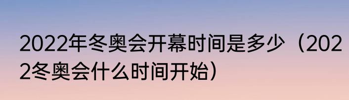 2022年冬奥会开幕时间是多少（2022冬奥会什么时间开始）