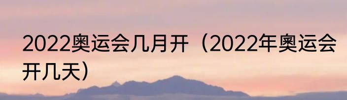 2022奥运会几月开（2022年奧运会开几天）