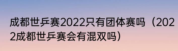 成都世乒赛2022只有团体赛吗（2022成都世乒赛会有混双吗）