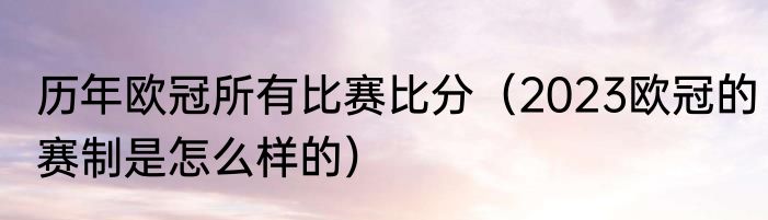 历年欧冠所有比赛比分（2023欧冠的赛制是怎么样的）