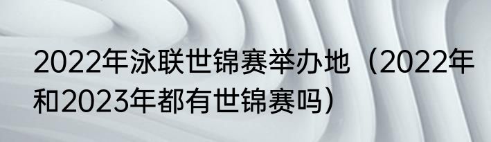 2022年泳联世锦赛举办地（2022年和2023年都有世锦赛吗）