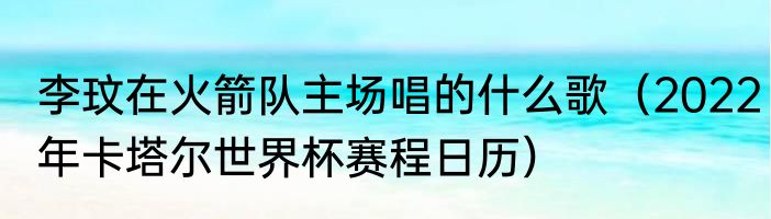 李玟在火箭队主场唱的什么歌（2022年卡塔尔世界杯赛程日历）