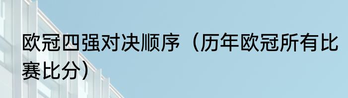 欧冠四强对决顺序（历年欧冠所有比赛比分）