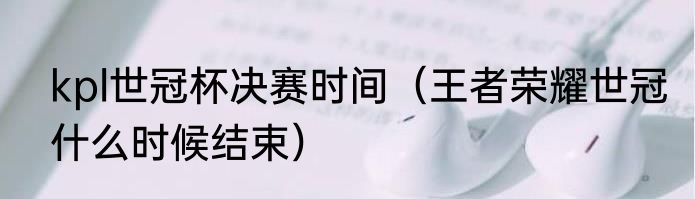 kpl世冠杯决赛时间（王者荣耀世冠什么时候结束）