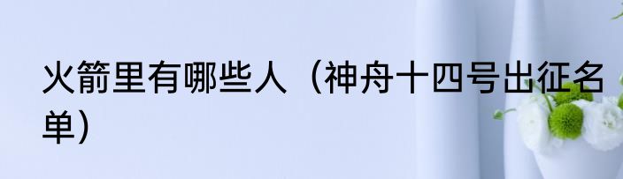 火箭里有哪些人（神舟十四号出征名单）