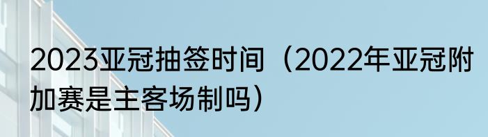 2023亚冠抽签时间（2022年亚冠附加赛是主客场制吗）