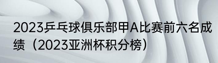 2023乒乓球俱乐部甲A比赛前六名成绩（2023亚洲杯积分榜）