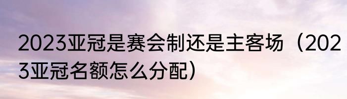 2023亚冠是赛会制还是主客场（2023亚冠名额怎么分配）