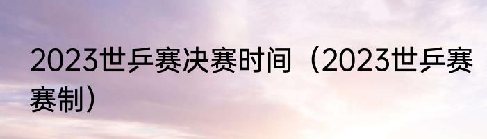 2023世乒赛决赛时间（2023世乒赛赛制）
