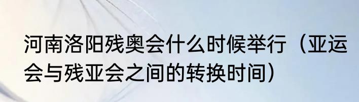 河南洛阳残奥会什么时候举行（亚运会与残亚会之间的转换时间）