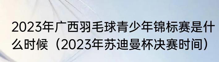 2023年广西羽毛球青少年锦标赛是什么时候（2023年苏迪曼杯决赛时间）