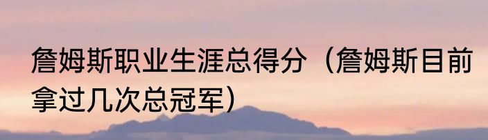 詹姆斯职业生涯总得分(詹姆斯目前拿过几次总冠军)