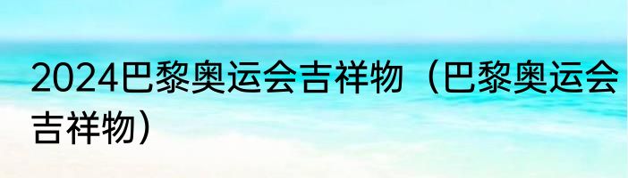 2024巴黎奥运会吉祥物（巴黎奥运会吉祥物）