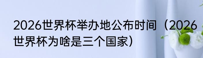 2026世界杯举办地公布时间（2026世界杯为啥是三个国家）