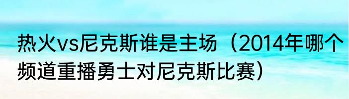 热火vs尼克斯谁是主场（2014年哪个频道重播勇士对尼克斯比赛）