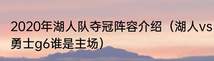 2020年湖人队夺冠阵容介绍（湖人vs勇士g6谁是主场）