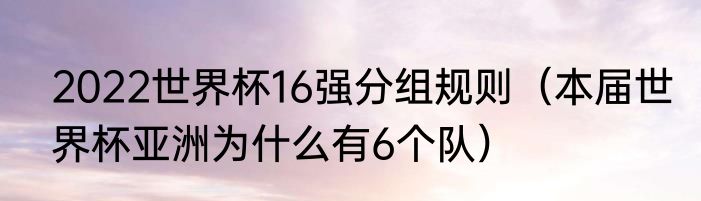2022世界杯16强分组规则（本届世界杯亚洲为什么有6个队）
