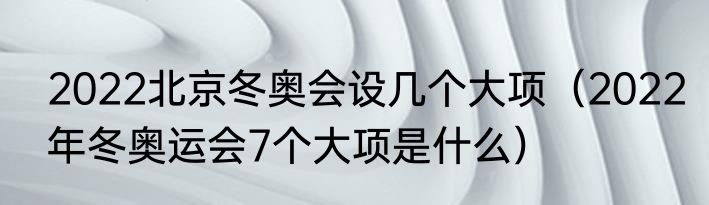 2022北京冬奥会设几个大项（2022年冬奥运会7个大项是什么）
