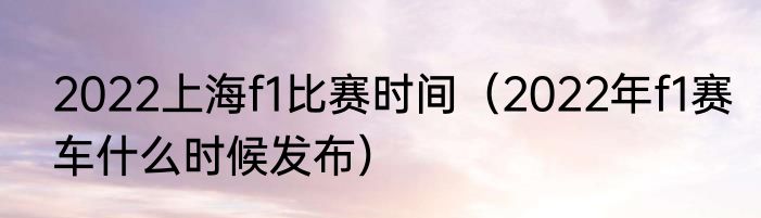 2022上海f1比赛时间（2022年f1赛车什么时候发布）