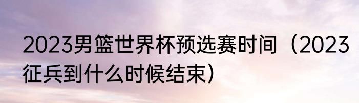 2023男篮世界杯预选赛时间（2023征兵到什么时候结束）