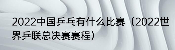 2022中国乒乓有什么比赛（2022世界乒联总决赛赛程）