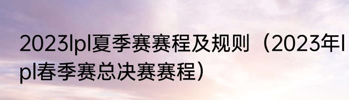 2023lpl夏季赛赛程及规则（2023年lpl春季赛总决赛赛程）