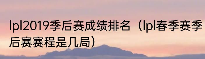 lpl2019季后赛成绩排名（lpl春季赛季后赛赛程是几局）
