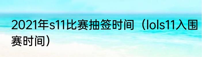 2021年s11比赛抽签时间（lols11入围赛时间）