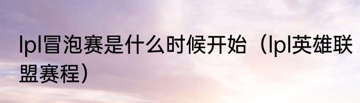 lpl冒泡赛是什么时候开始（lpl英雄联盟赛程）