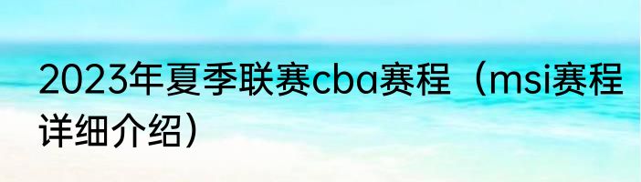 2023年夏季联赛cba赛程（msi赛程详细介绍）
