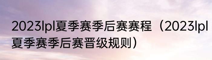 2023lpl夏季赛季后赛赛程（2023lpl夏季赛季后赛晋级规则）