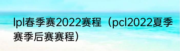 lpl春季赛2022赛程（pcl2022夏季赛季后赛赛程）