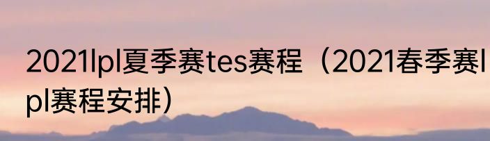 2021lpl夏季赛tes赛程（2021春季赛lpl赛程安排）