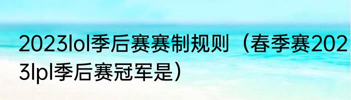 2023lol季后赛赛制规则（春季赛2023lpl季后赛冠军是）