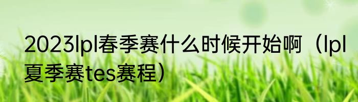 2023lpl春季赛什么时候开始啊（lpl夏季赛tes赛程）