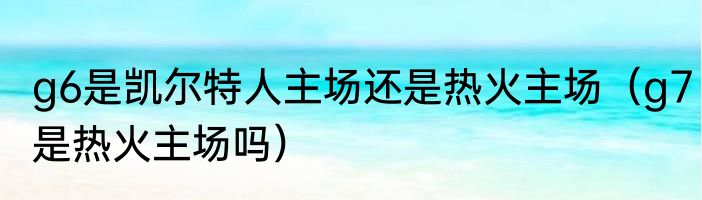 g6是凯尔特人主场还是热火主场（g7是热火主场吗）